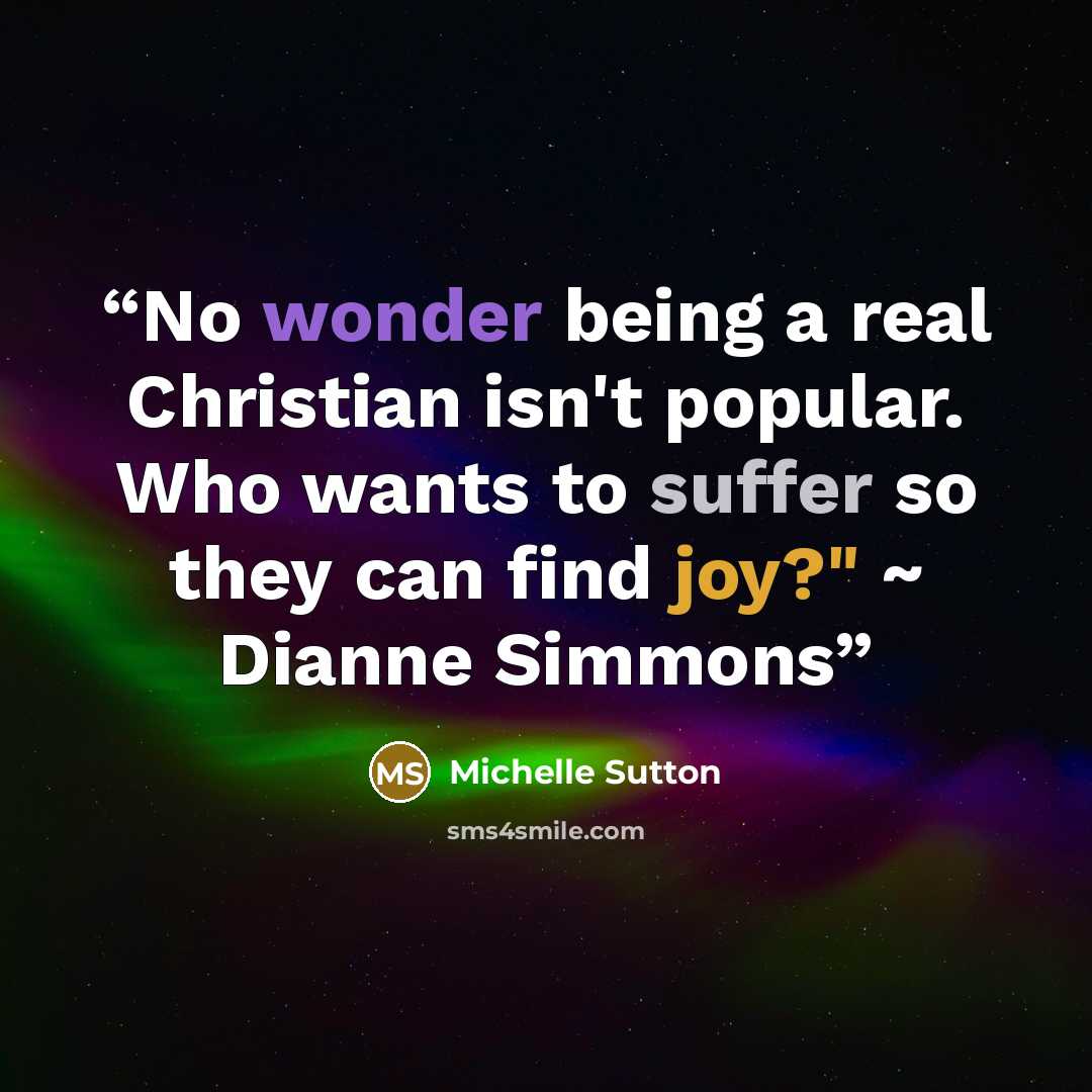 “No wonder being a real Christian isn't popular. Who wants to suffer so they can find joy?" ~ Dianne Simmons” quote by Michelle Sutton
