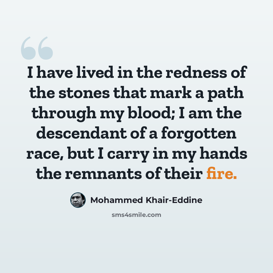 “I have lived in the redness of the stones that mark a path through my blood; I am the descendant of a forgotten race, but I carry in my hands the remnants of their fire.” quote by Mohammed Khair-Eddine
