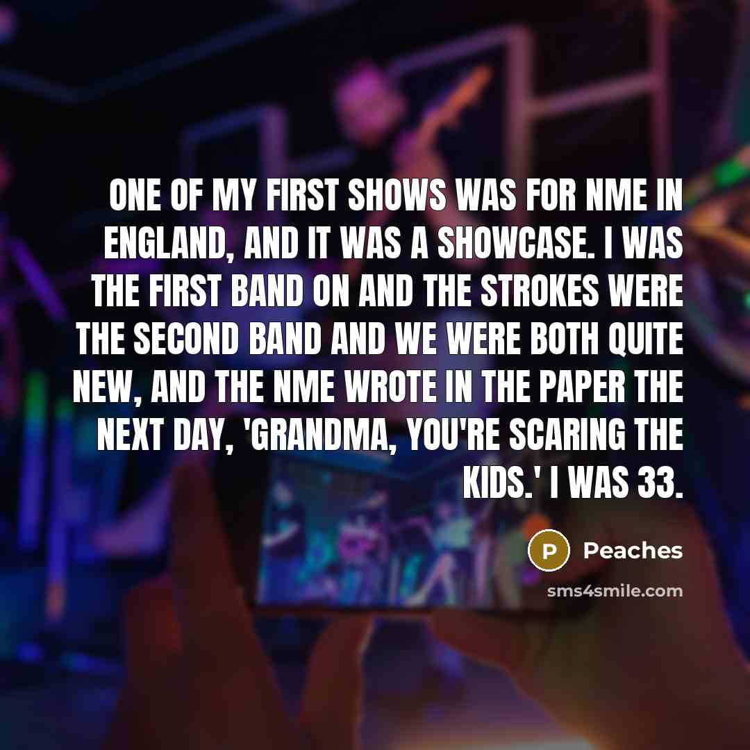 “One of my first shows was for NME in England, and it was a showcase. I was the first band on and the Strokes were the second band and we were both quite new, and the NME wrote in the paper the next day, 'Grandma, you're scaring the kids.' I was 33.” quote by Peaches