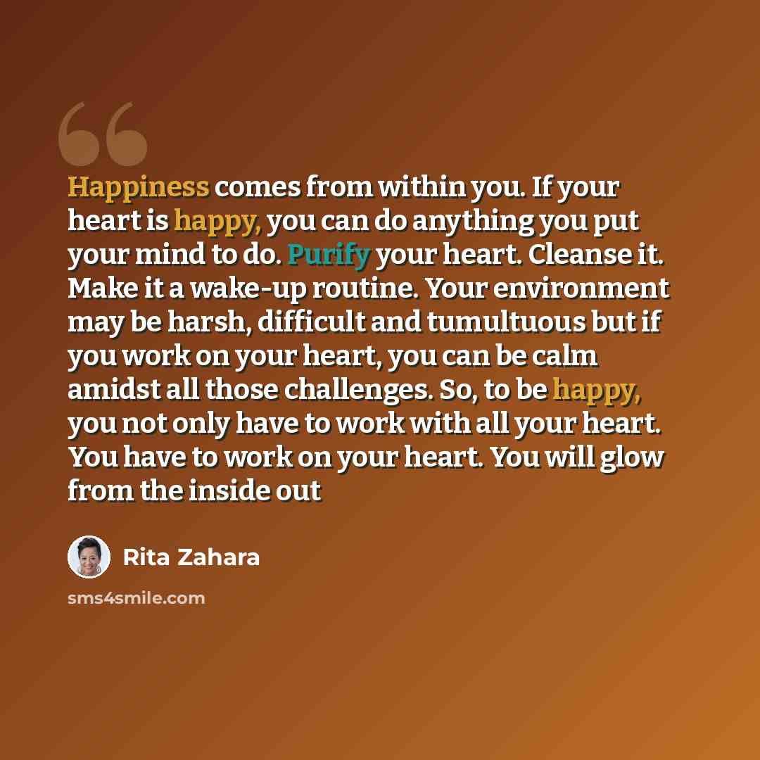 “Happiness comes from within you. If your heart is happy, you can do anything you put your mind to do. Purify your heart. Cleanse it. Make it a wake-up routine. Your environment may be harsh, difficult and tumultuous but if you work on your heart, you can be calm amidst all those challenges. So, to…” quote by Rita Zahara