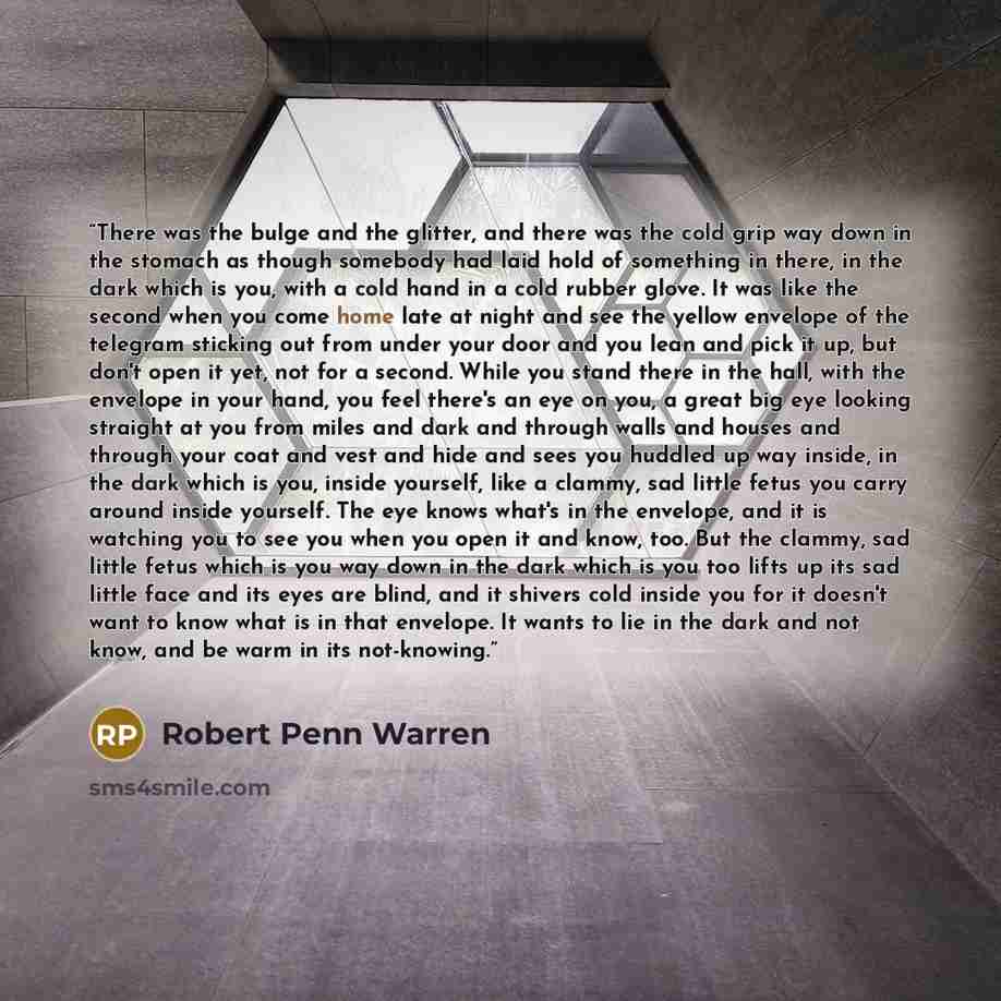“There was the bulge and the glitter, and there was the cold grip way down in the stomach as though somebody had laid hold of something in there, in the dark which is you, with a cold hand in a cold rubber glove. It was like the second when you come home late at night and see the yellow envelope of…” quote by Robert Penn Warren