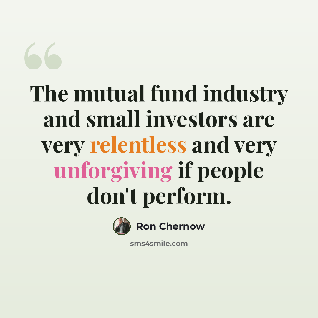 “The mutual fund industry and small investors are very relentless and very unforgiving if people don't perform.” quote by Ron Chernow