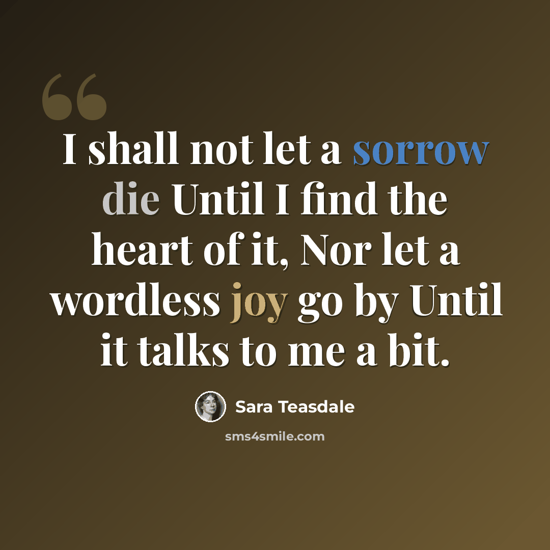 “I shall not let a sorrow die Until I find the heart of it, Nor let a wordless joy go by Until it talks to me a bit.” quote by Sara Teasdale