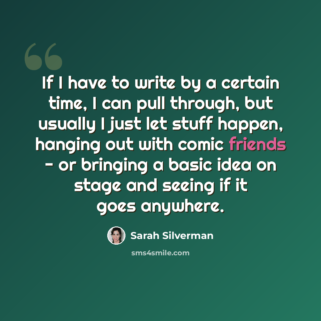 “If I have to write by a certain time, I can pull through, but usually I just let stuff happen, hanging out with comic friends - or bringing a basic idea on stage and seeing if it goes anywhere.” quote by Sarah Silverman