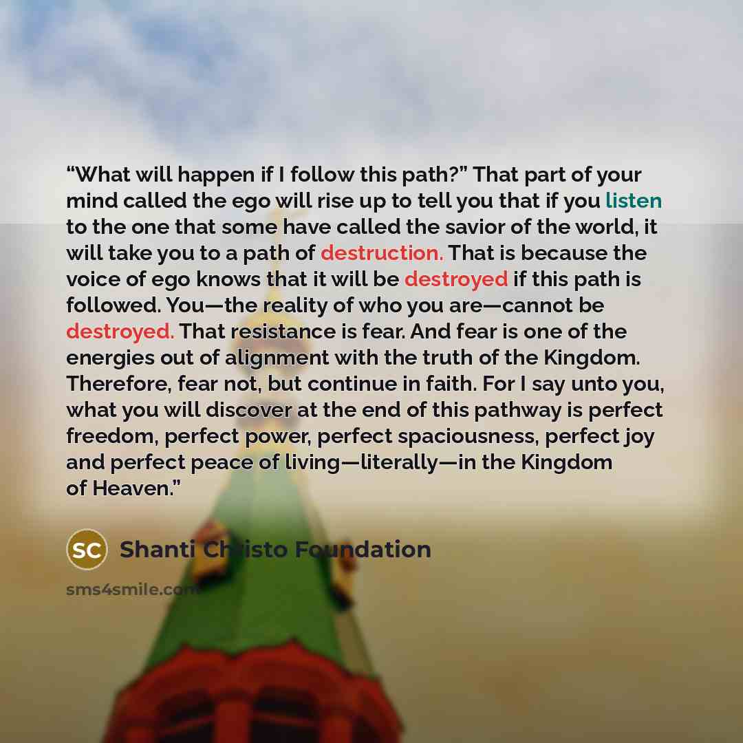 “What will happen if I follow this path?” That part of your mind called the ego will rise up to tell you that if you listen to the one that some have called the savior of the world, it will take you to a path of destruction. That is because the voice of ego knows that it will be destroyed if this…” quote by Shanti Christo Foundation