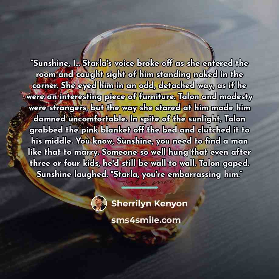 “Sunshine, I... Starla's voice broke off as she entered the room and caught sight of him standing naked in the corner. She eyed him in an odd, detached way, as if he were an interesting piece of furniture. Talon and modesty were strangers, but the way she stared at him made him damned…” quote by Sherrilyn Kenyon