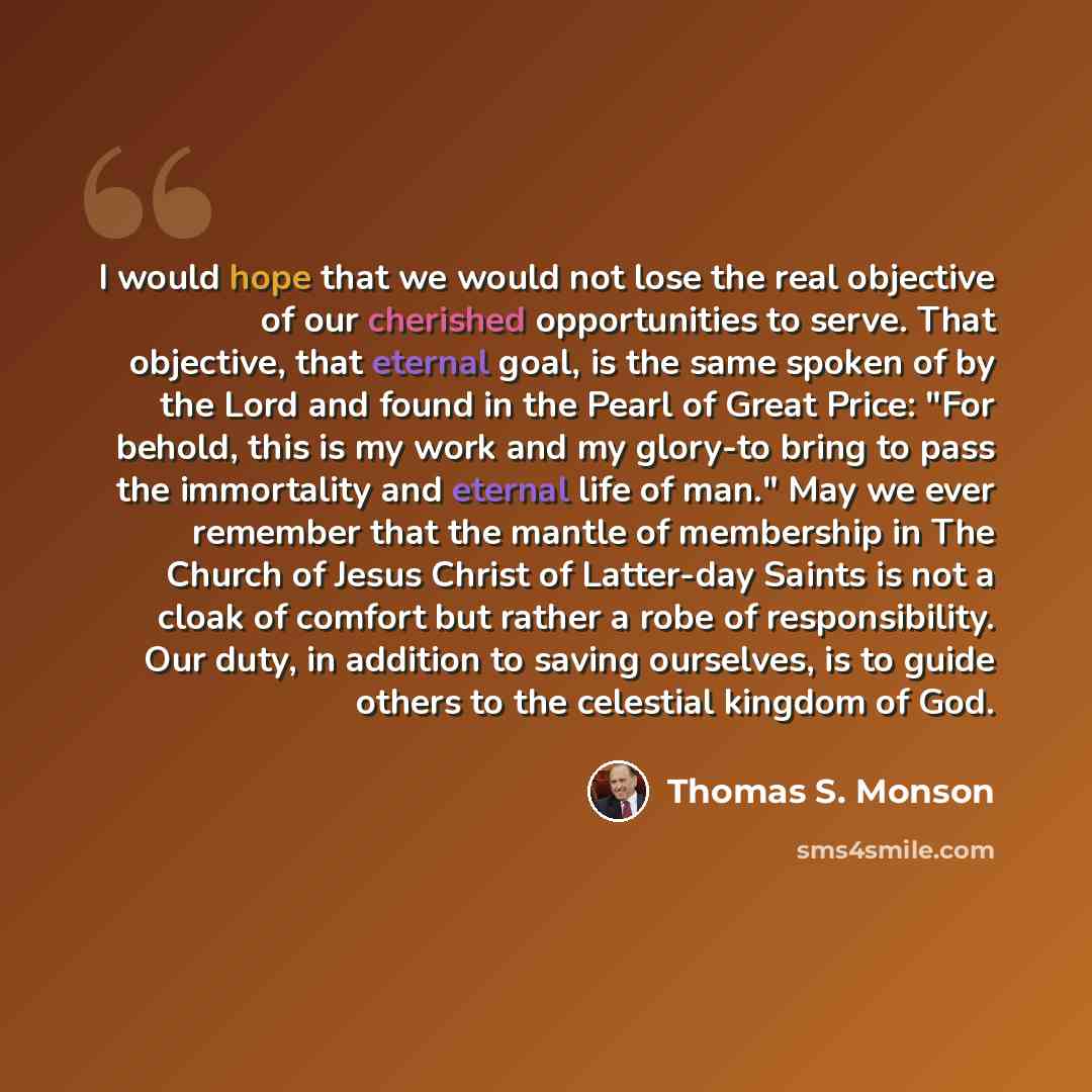 “I would hope that we would not lose the real objective of our cherished opportunities to serve. That objective, that eternal goal, is the same spoken of by the Lord and found in the Pearl of Great Price: "For behold, this is my work and my glory-to bring to pass the immortality and eternal life of…” quote by Thomas S. Monson