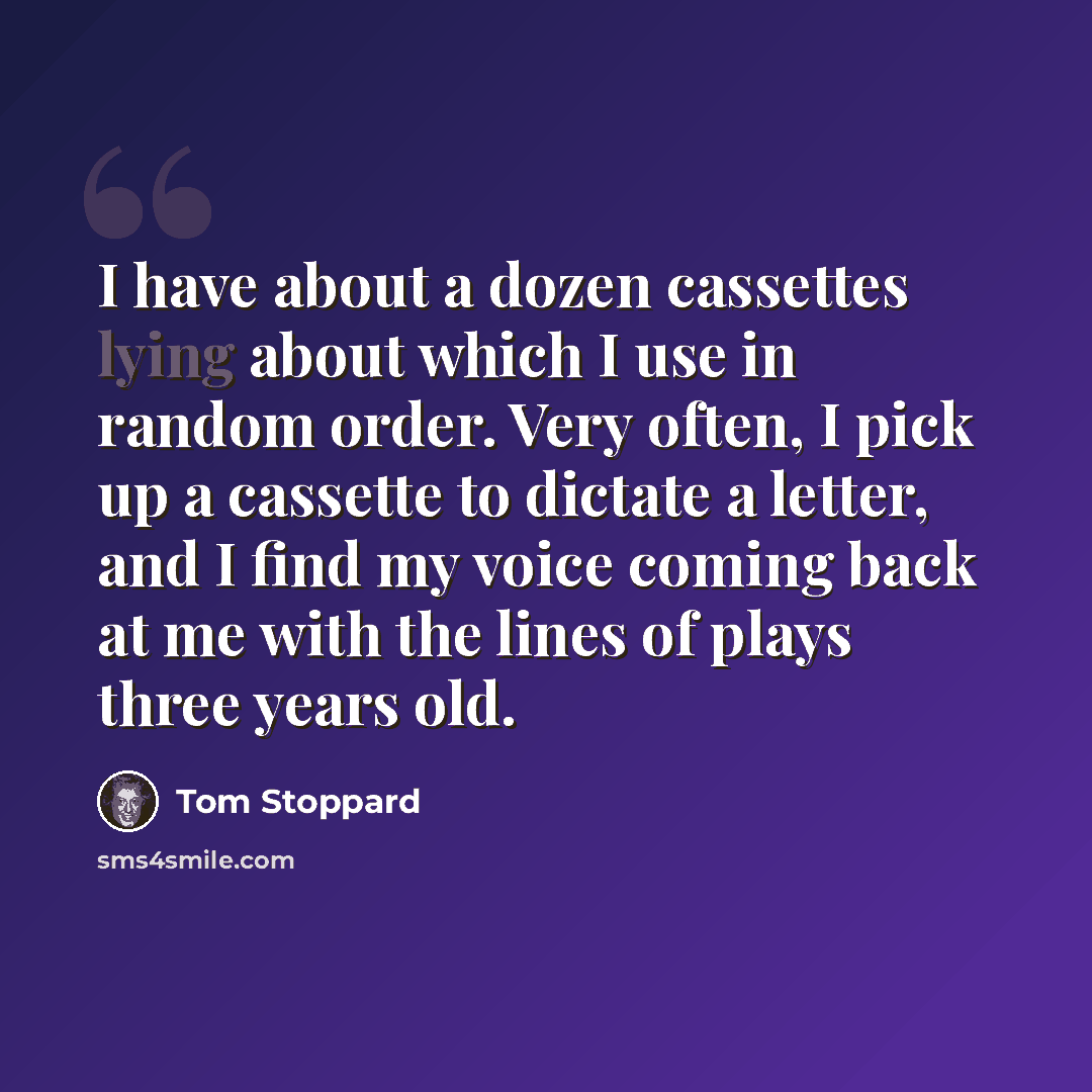 “I have about a dozen cassettes lying about which I use in random order. Very often, I pick up a cassette to dictate a letter, and I find my voice coming back at me with the lines of plays three years old.” quote by Tom Stoppard