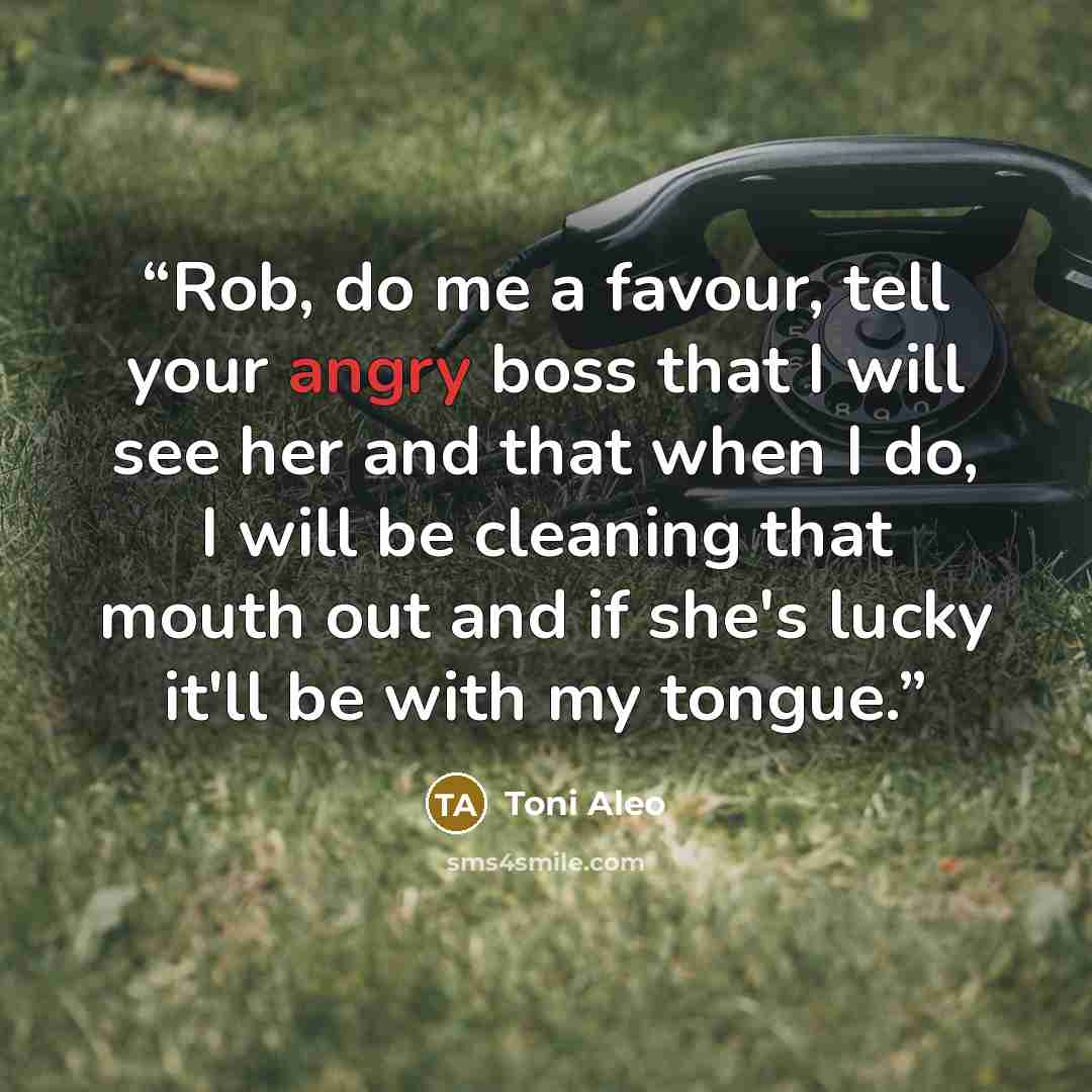 “Rob, do me a favour, tell your angry boss that I will see her and that when I do, I will be cleaning that mouth out and if she's lucky it'll be with my tongue.” quote by Toni Aleo