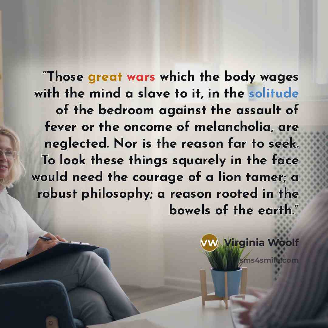 “Those great wars which the body wages with the mind a slave to it, in the solitude of the bedroom against the assault of fever or the oncome of melancholia, are neglected. Nor is the reason far to seek. To look these things squarely in the face would need the courage of a lion tamer; a robust…” quote by Virginia Woolf