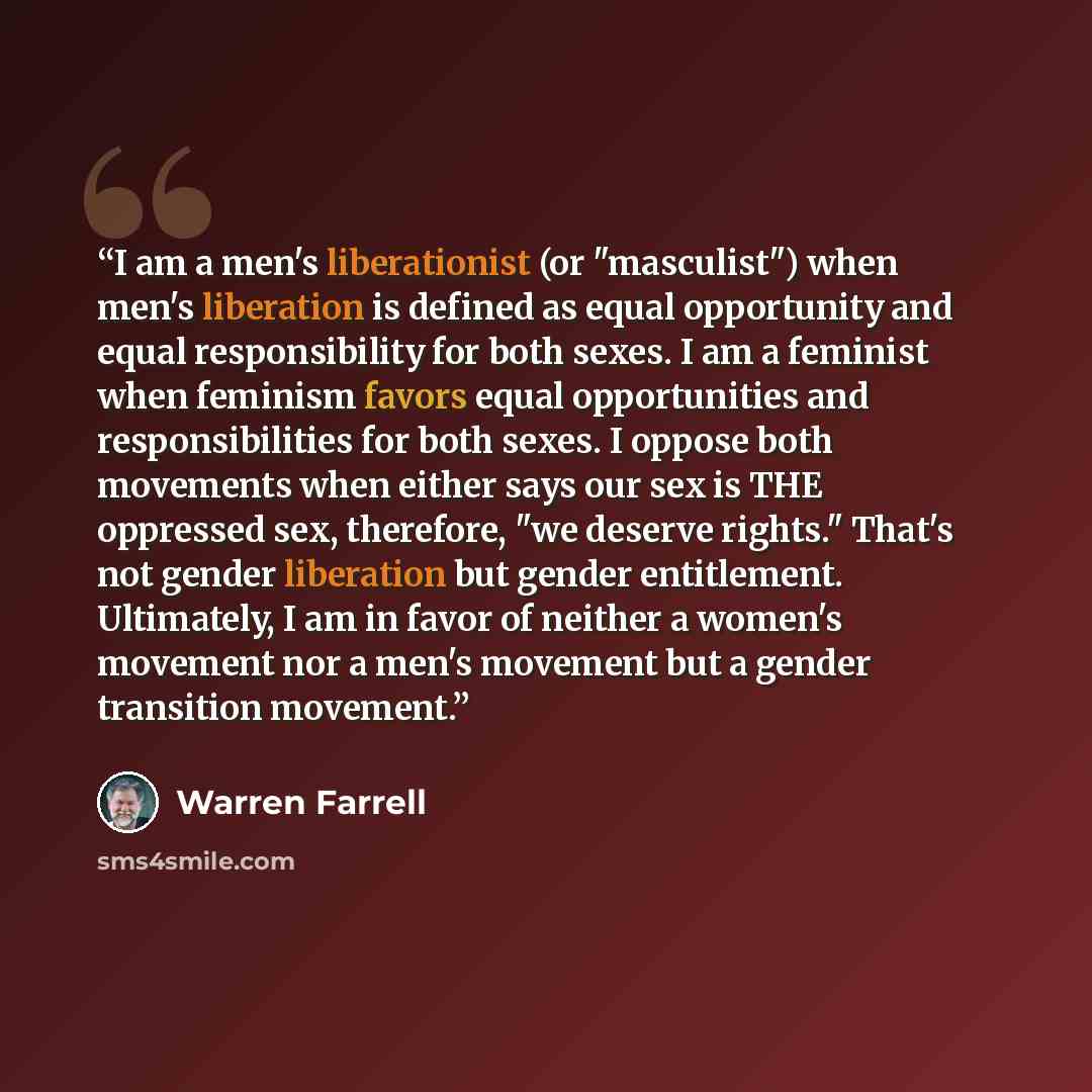 “I am a men's liberationist (or "masculist") when men's liberation is defined as equal opportunity and equal responsibility for both sexes. I am a feminist when feminism favors equal opportunities and responsibilities for both sexes. I oppose both movements when either says our sex is THE oppressed…” quote by Warren Farrell