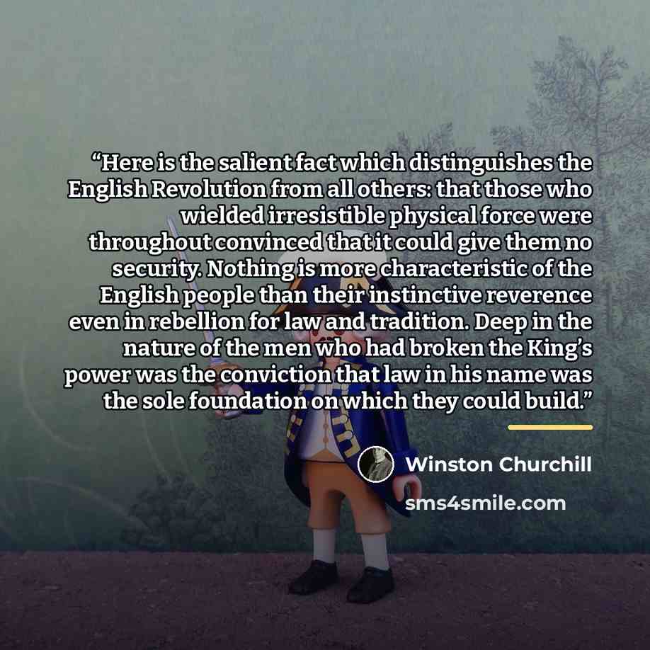 “Here is the salient fact which distinguishes the English Revolution from all others: that those who wielded irresistible physical force were throughout convinced that it could give them no security. Nothing is more characteristic of the English people than their instinctive reverence even in…” quote by Winston Churchill