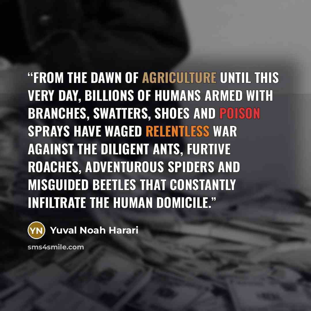 “From the dawn of agriculture until this very day, billions of humans armed with branches, swatters, shoes and poison sprays have waged relentless war against the diligent ants, furtive roaches, adventurous spiders and misguided beetles that constantly infiltrate the human domicile.” quote by Yuval Noah Harari