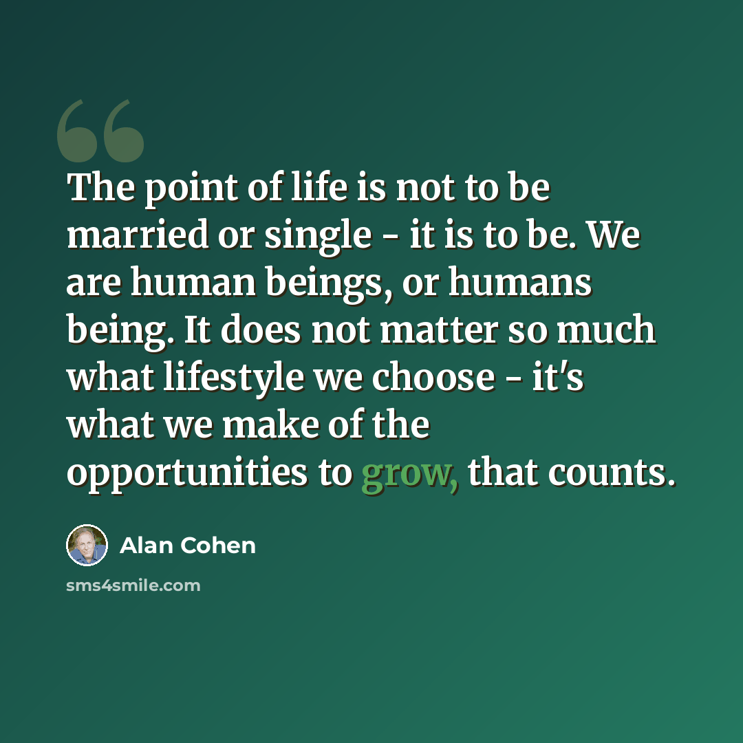 “The point of life is not to be married or single - it is to be. We are human beings, or humans being. It does not matter so much what lifestyle we choose - it's what we make of the opportunities to grow, that counts.” quote by Alan Cohen