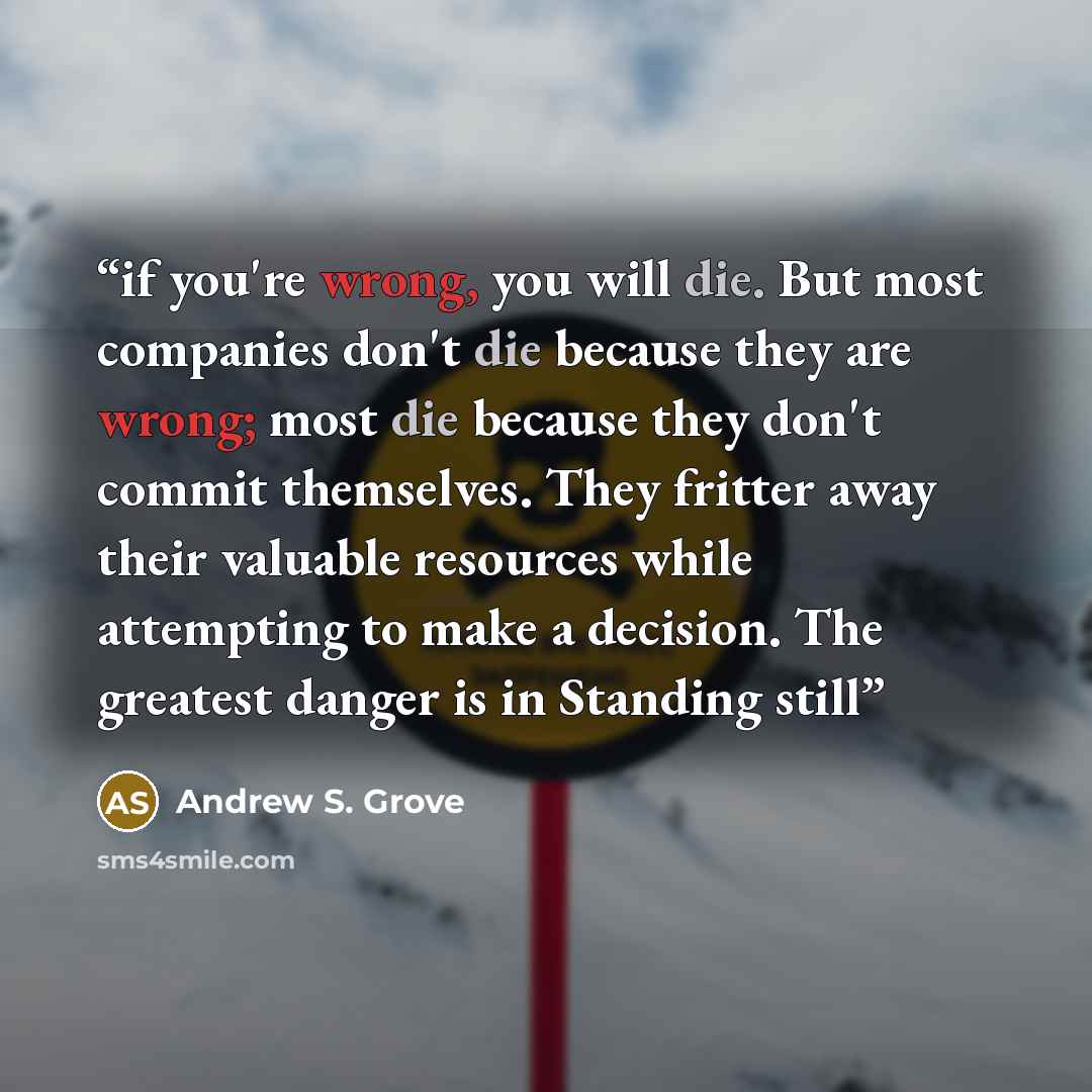 “if you're wrong, you will die. But most companies don't die because they are wrong; most die because they don't commit themselves. They fritter away their valuable resources while attempting to make a decision. The greatest danger is in Standing still” quote by Andrew S. Grove