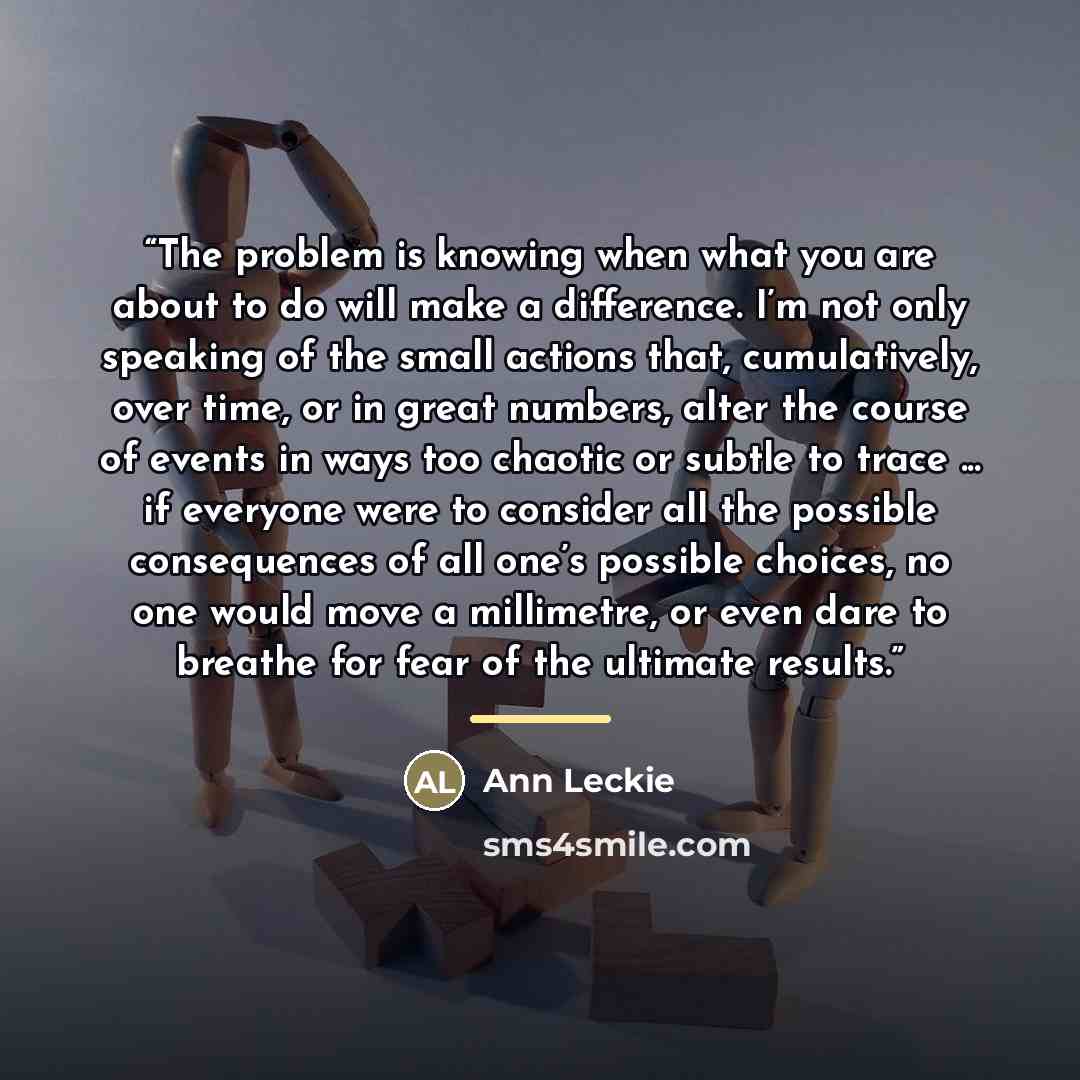 “The problem is knowing when what you are about to do will make a difference. I’m not only speaking of the small actions that, cumulatively, over time, or in great numbers, alter the course of events in ways too chaotic or subtle to trace ... if everyone were to consider all the possible…” quote by Ann Leckie