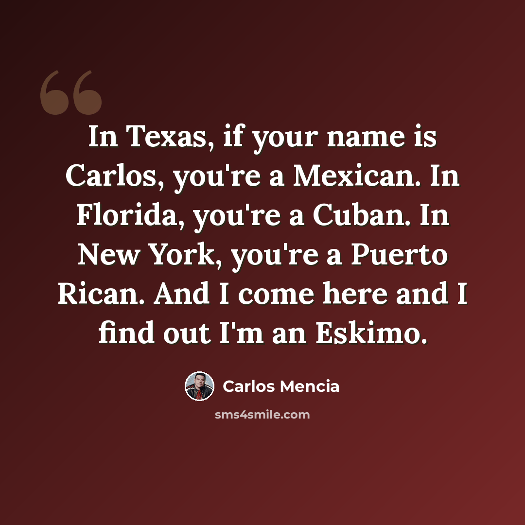 “In Texas, if your name is Carlos, you're a Mexican. In Florida, you're a Cuban. In New York, you're a Puerto Rican. And I come here and I find out I'm an Eskimo.” quote by Carlos Mencia