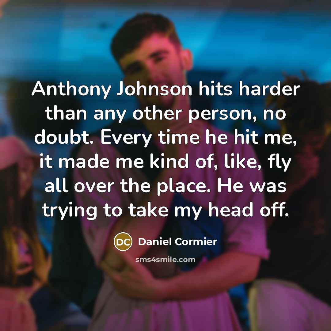 “Anthony Johnson hits harder than any other person, no doubt. Every time he hit me, it made me kind of, like, fly all over the place. He was trying to take my head off.” quote by Daniel Cormier