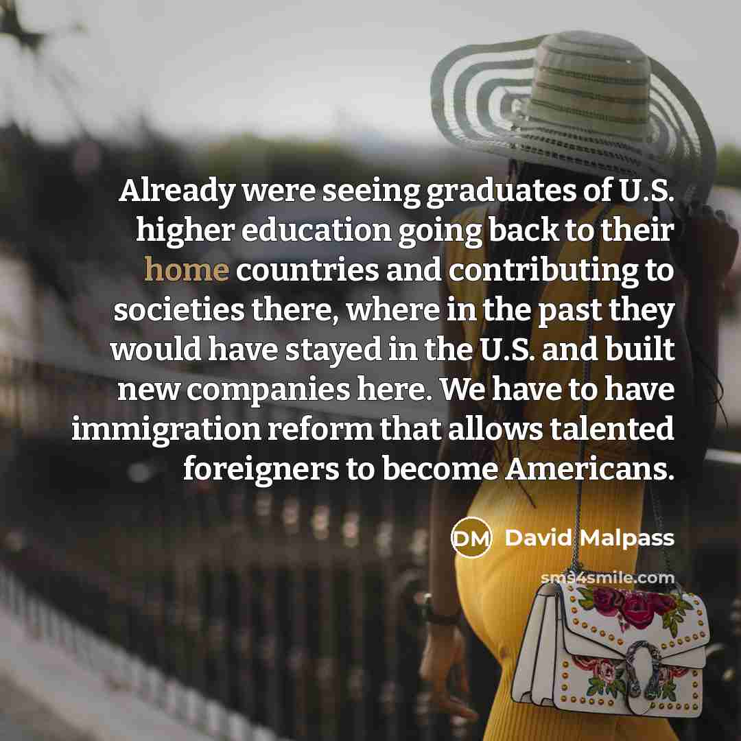 “Already were seeing graduates of U.S. higher education going back to their home countries and contributing to societies there, where in the past they would have stayed in the U.S. and built new companies here. We have to have immigration reform that allows talented foreigners to become Americans.” quote by David Malpass