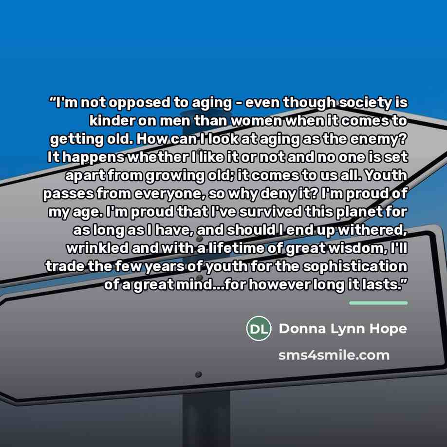 “I'm not opposed to aging - even though society is kinder on men than women when it comes to getting old. How can I look at aging as the enemy? It happens whether I like it or not and no one is set apart from growing old; it comes to us all. Youth passes from everyone, so why deny it? I'm proud of…” quote by Donna Lynn Hope