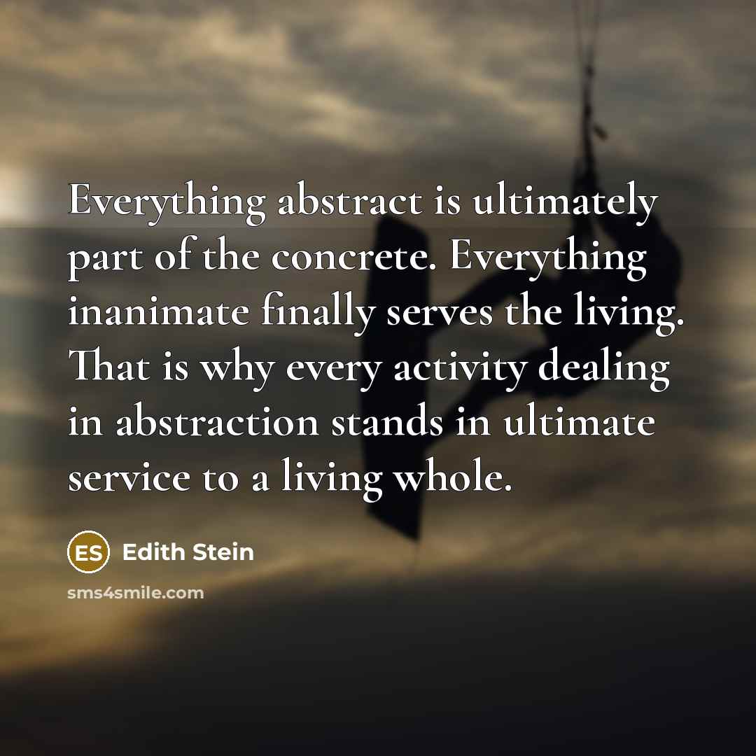 “Everything abstract is ultimately part of the concrete. Everything inanimate finally serves the living. That is why every activity dealing in abstraction stands in ultimate service to a living whole.” quote by Edith Stein