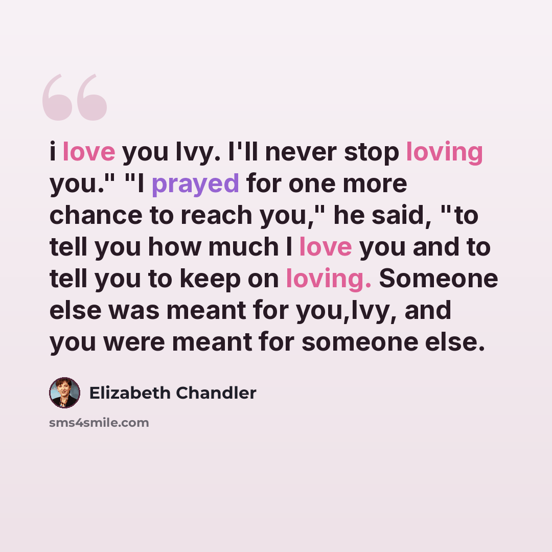 “i love you Ivy. I'll never stop loving you." "I prayed for one more chance to reach you," he said, "to tell you how much I love you and to tell you to keep on loving. Someone else was meant for you,Ivy, and you were meant for someone else.” quote by Elizabeth Chandler