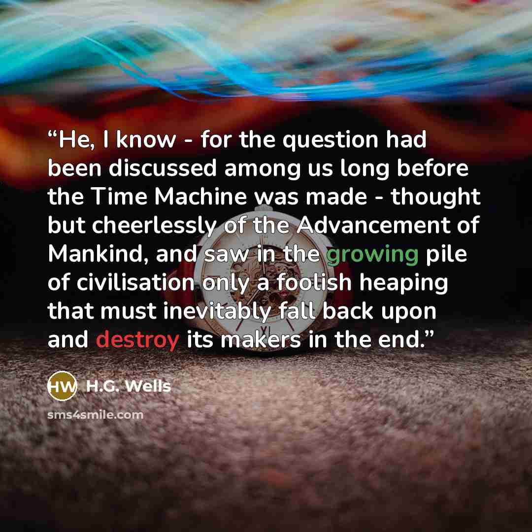 “He, I know - for the question had been discussed among us long before the Time Machine was made - thought but cheerlessly of the Advancement of Mankind, and saw in the growing pile of civilisation only a foolish heaping that must inevitably fall back upon and destroy its makers in the end.” quote by H.G. Wells