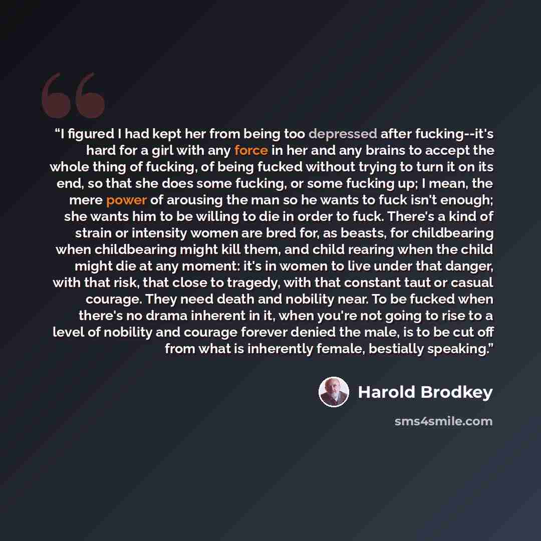 “I figured I had kept her from being too depressed after fucking--it's hard for a girl with any force in her and any brains to accept the whole thing of fucking, of being fucked without trying to turn it on its end, so that she does some fucking, or some fucking up; I mean, the mere power of…” quote by Harold Brodkey