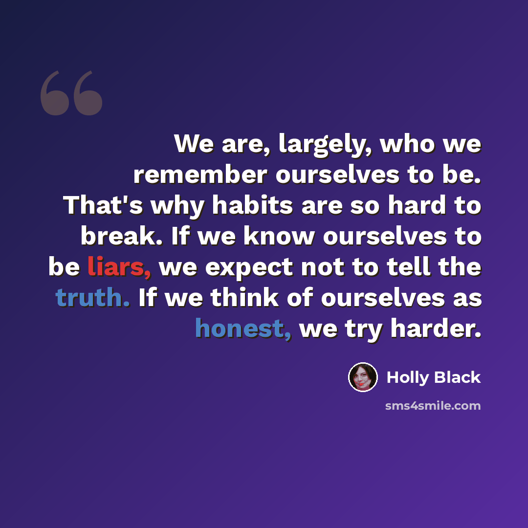 “We are, largely, who we remember ourselves to be. That's why habits are so hard to break. If we know ourselves to be liars, we expect not to tell the truth. If we think of ourselves as honest, we try harder.” quote by Holly Black