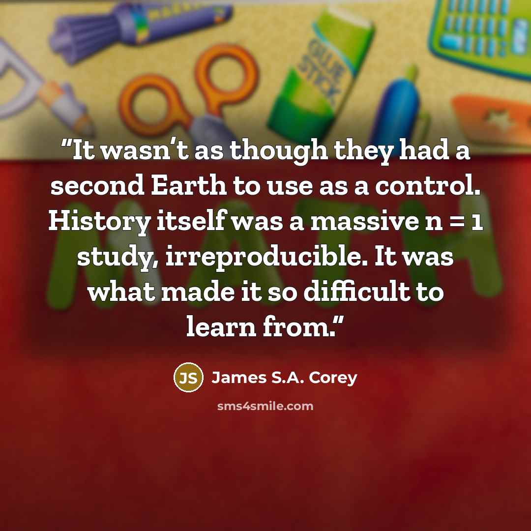 “It wasn’t as though they had a second Earth to use as a control. History itself was a massive n = 1 study, irreproducible. It was what made it so difficult to learn from.” quote by James S.A. Corey