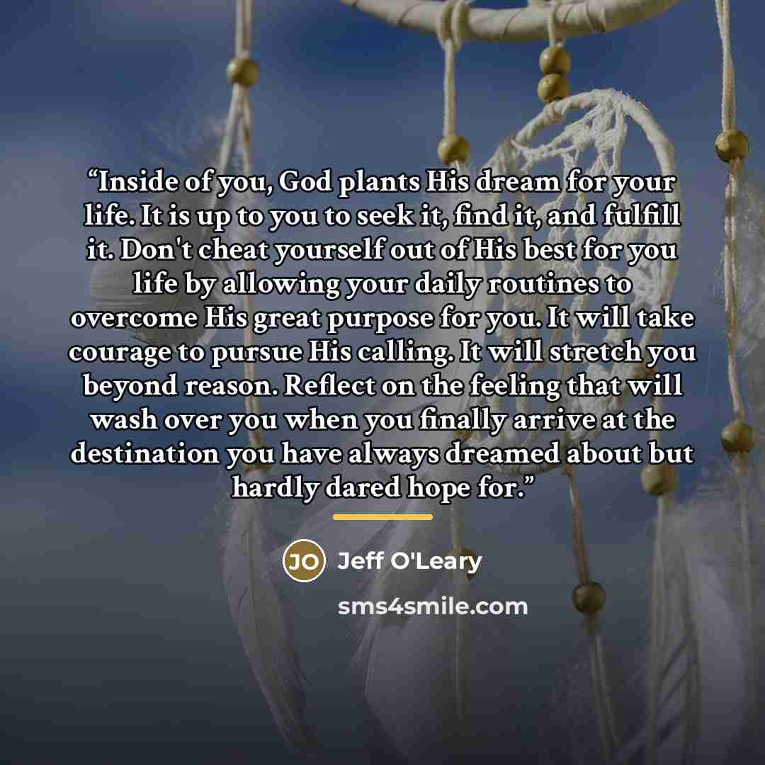“Inside of you, God plants His dream for your life. It is up to you to seek it, find it, and fulfill it. Don't cheat yourself out of His best for you life by allowing your daily routines to overcome His great purpose for you. It will take courage to pursue His calling. It will stretch you beyond…” quote by Jeff O'Leary