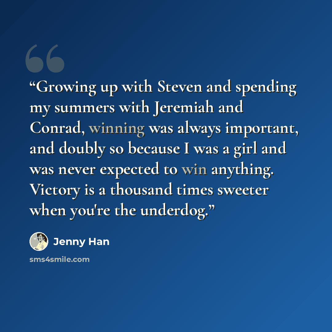 “Growing up with Steven and spending my summers with Jeremiah and Conrad, winning was always important, and doubly so because I was a girl and was never expected to win anything. Victory is a thousand times sweeter when you're the underdog.” quote by Jenny Han