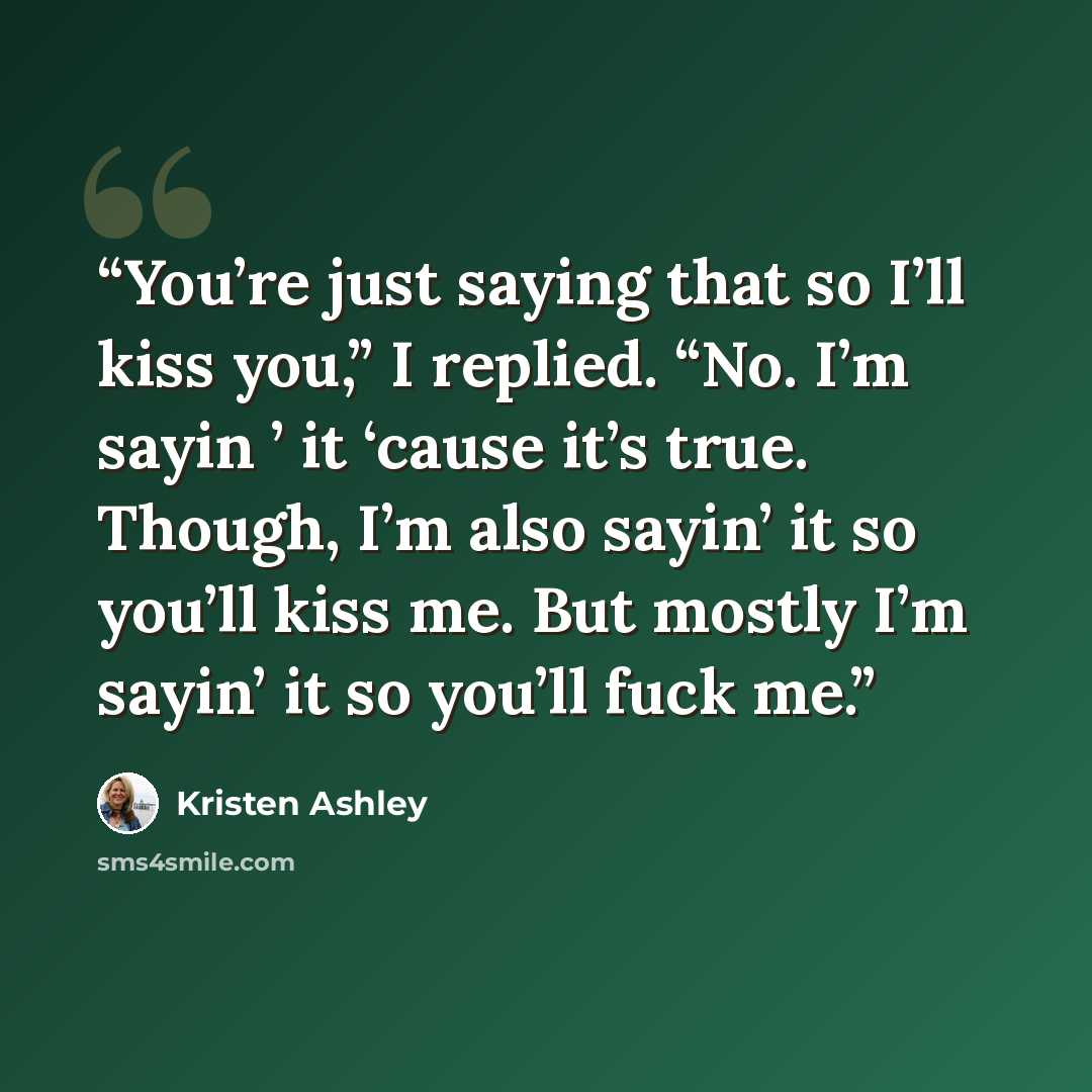 “You’re just saying that so I’ll kiss you,” I replied. “No. I’m sayin ’ it ‘cause it’s true. Though, I’m also sayin’ it so you’ll kiss me. But mostly I’m sayin’ it so you’ll fuck me.” quote by Kristen Ashley