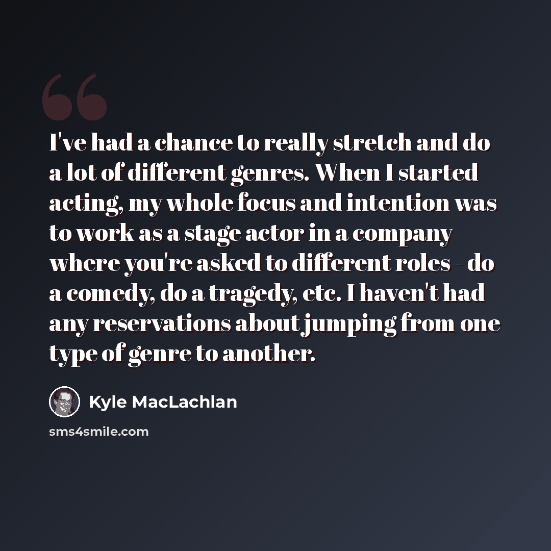 “I've had a chance to really stretch and do a lot of different genres. When I started acting, my whole focus and intention was to work as a stage actor in a company where you're asked to different roles - do a comedy, do a tragedy, etc. I haven't had any reservations about jumping from one type of…” quote by Kyle MacLachlan