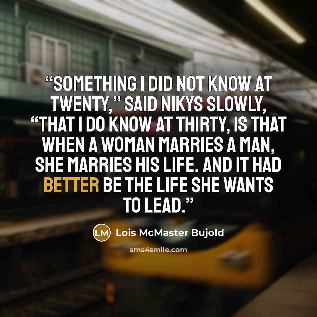 “Something I did not know at twenty,” said Nikys slowly, “that I do know at thirty, is that when a woman marries a man, she marries his life. And it had better be the life she wants to lead.” quote by Lois McMaster Bujold
