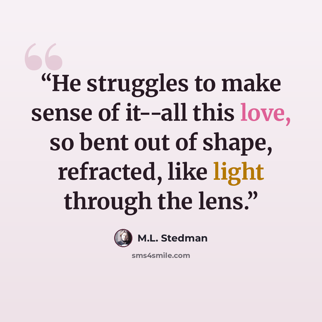 “He struggles to make sense of it--all this love, so bent out of shape, refracted, like light through the lens.” quote by M.L. Stedman