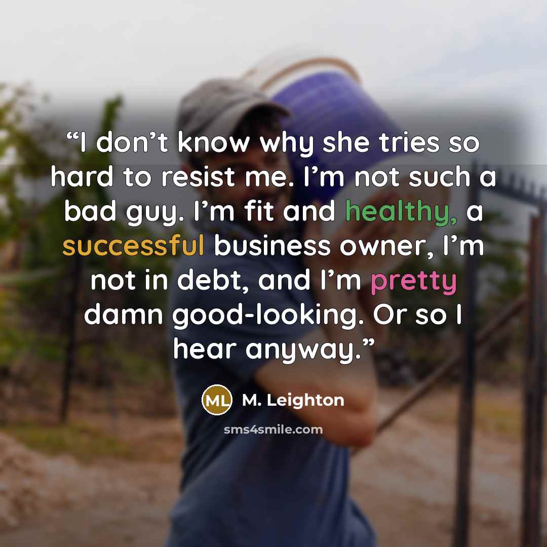“I don’t know why she tries so hard to resist me. I’m not such a bad guy. I’m fit and healthy, a successful business owner, I’m not in debt, and I’m pretty damn good-looking. Or so I hear anyway.” quote by M. Leighton