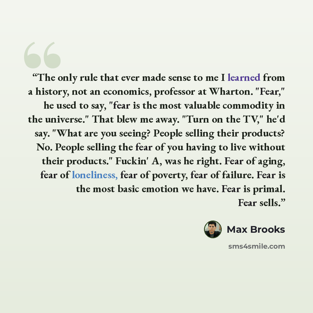 “The only rule that ever made sense to me I learned from a history, not an economics, professor at Wharton. "Fear," he used to say, "fear is the most valuable commodity in the universe." That blew me away. "Turn on the TV," he'd say. "What are you seeing? People selling their products? No. People…” quote by Max Brooks