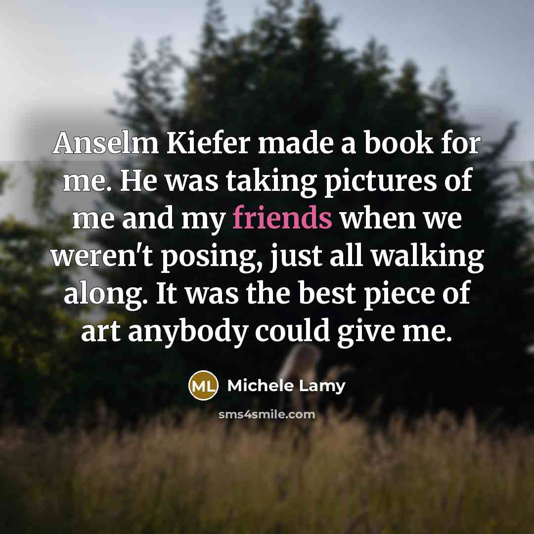 “Anselm Kiefer made a book for me. He was taking pictures of me and my friends when we weren't posing, just all walking along. It was the best piece of art anybody could give me.” quote by Michele Lamy