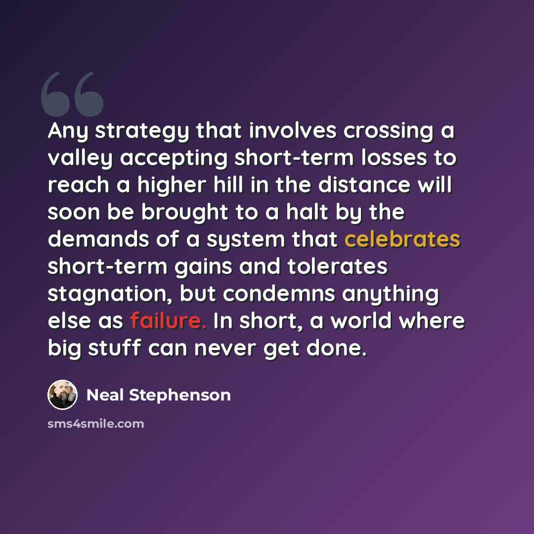 “Any strategy that involves crossing a valley accepting short-term losses to reach a higher hill in the distance will soon be brought to a halt by the demands of a system that celebrates short-term gains and tolerates stagnation, but condemns anything else as failure. In short, a world where big…” quote by Neal Stephenson