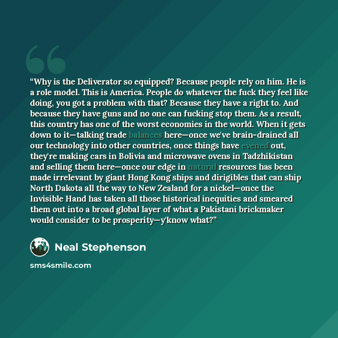 “Why is the Deliverator so equipped? Because people rely on him. He is a role model. This is America. People do whatever the fuck they feel like doing, you got a problem with that? Because they have a right to. And because they have guns and no one can fucking stop them. As a result, this country…” quote by Neal Stephenson
