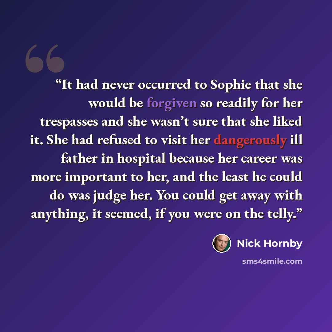 “It had never occurred to Sophie that she would be forgiven so readily for her trespasses and she wasn’t sure that she liked it. She had refused to visit her dangerously ill father in hospital because her career was more important to her, and the least he could do was judge her. You could get away…” quote by Nick Hornby
