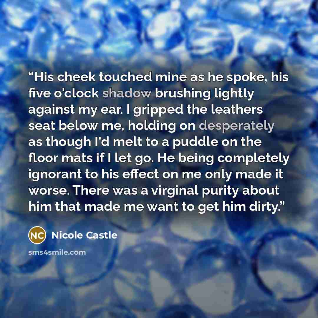 “His cheek touched mine as he spoke, his five o'clock shadow brushing lightly against my ear. I gripped the leathers seat below me, holding on desperately as though I'd melt to a puddle on the floor mats if I let go. He being completely ignorant to his effect on me only made it worse. There was a…” quote by Nicole Castle