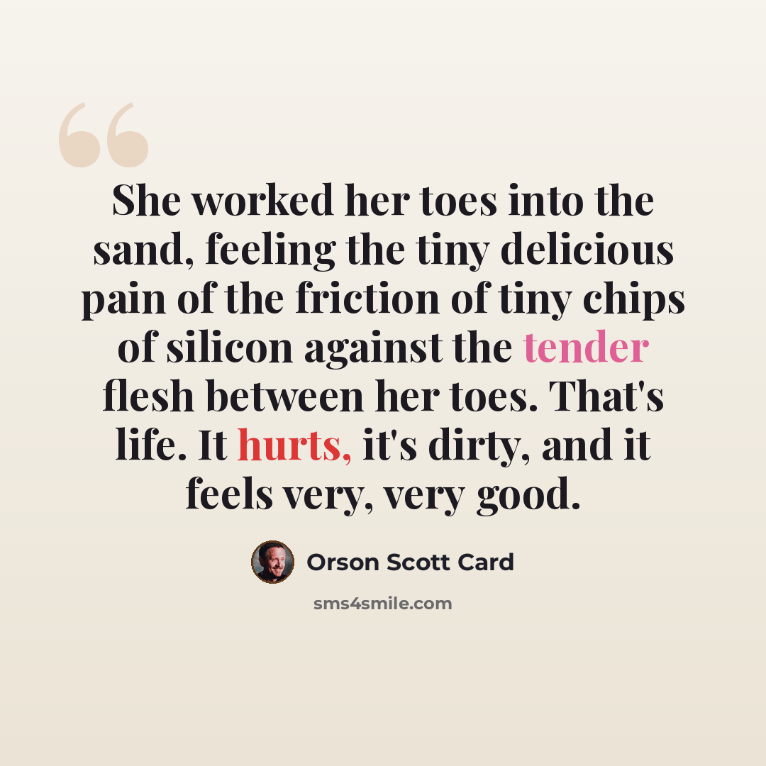 “She worked her toes into the sand, feeling the tiny delicious pain of the friction of tiny chips of silicon against the tender flesh between her toes. That's life. It hurts, it's dirty, and it feels very, very good.” quote by Orson Scott Card