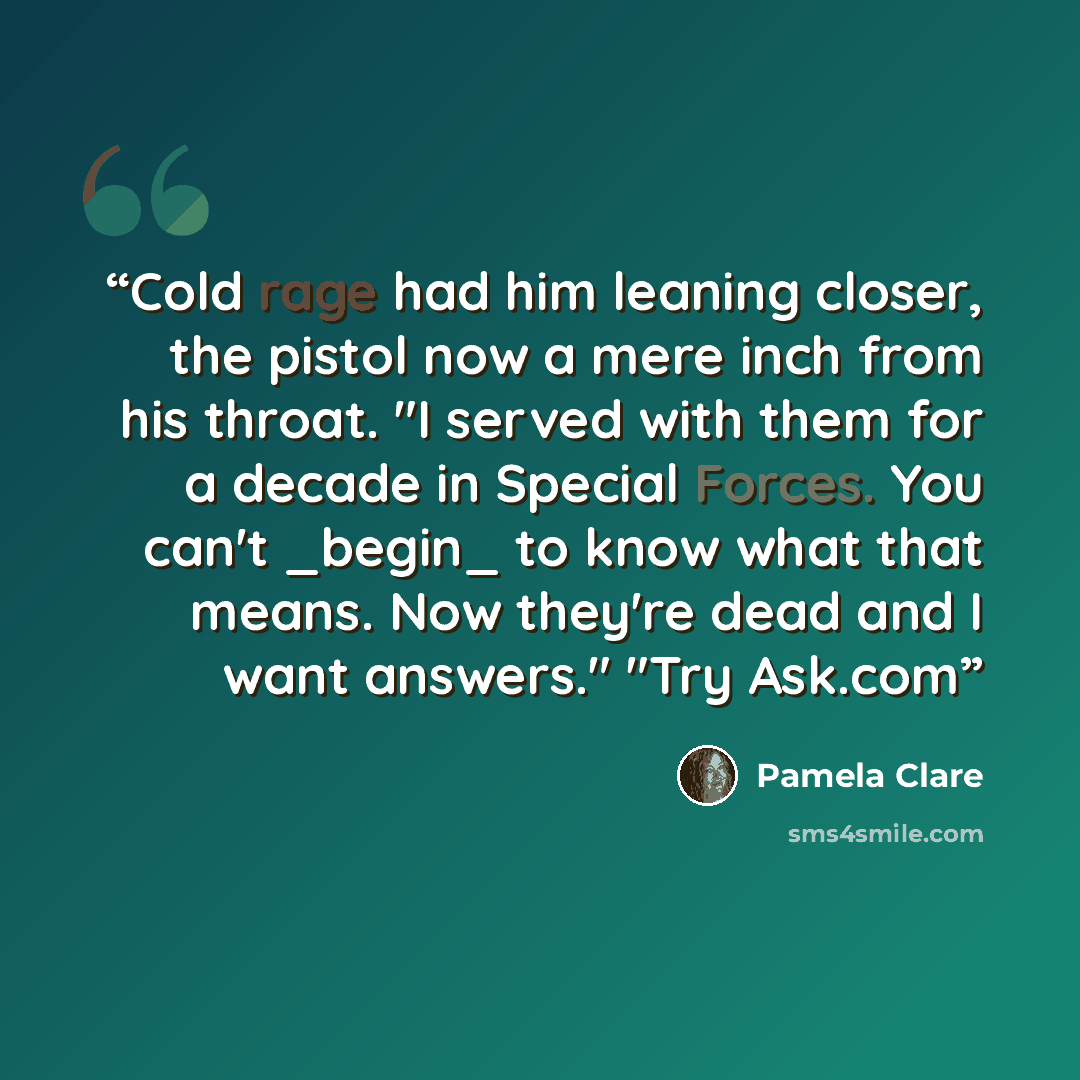 “Cold rage had him leaning closer, the pistol now a mere inch from his throat. "I served with them for a decade in Special Forces. You can't _begin_ to know what that means. Now they're dead and I want answers." "Try Ask.com” quote by Pamela Clare