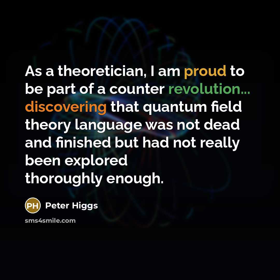 “As a theoretician, I am proud to be part of a counter revolution... discovering that quantum field theory language was not dead and finished but had not really been explored thoroughly enough.” quote by Peter Higgs
