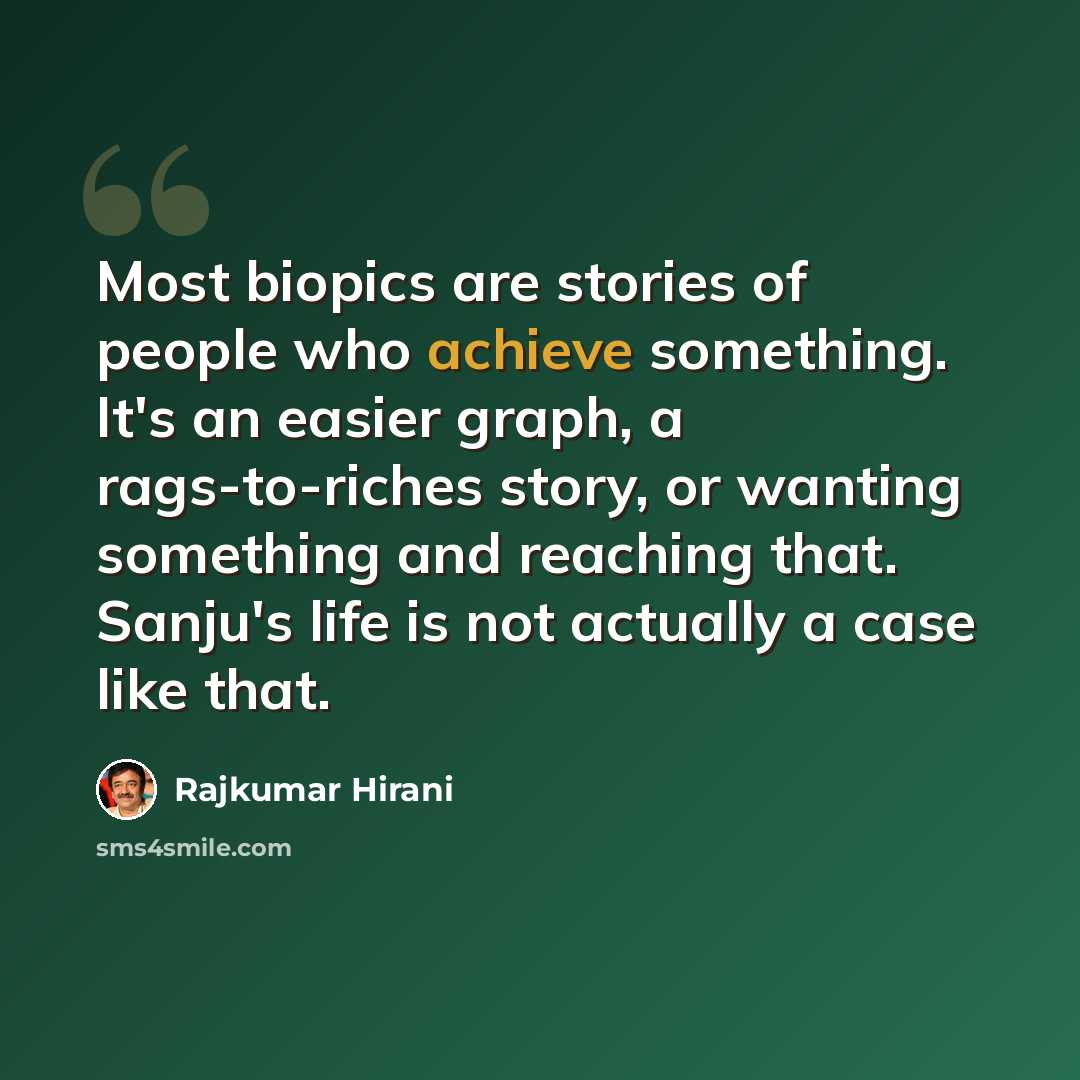 “Most biopics are stories of people who achieve something. It's an easier graph, a rags-to-riches story, or wanting something and reaching that. Sanju's life is not actually a case like that.” quote by Rajkumar Hirani