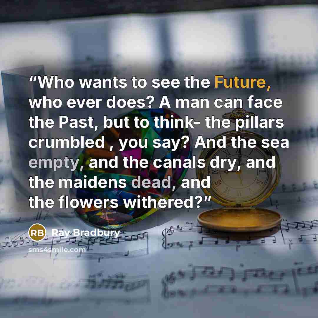 “Who wants to see the Future, who ever does? A man can face the Past, but to think- the pillars crumbled , you say? And the sea empty, and the canals dry, and the maidens dead, and the flowers withered?” quote by Ray Bradbury
