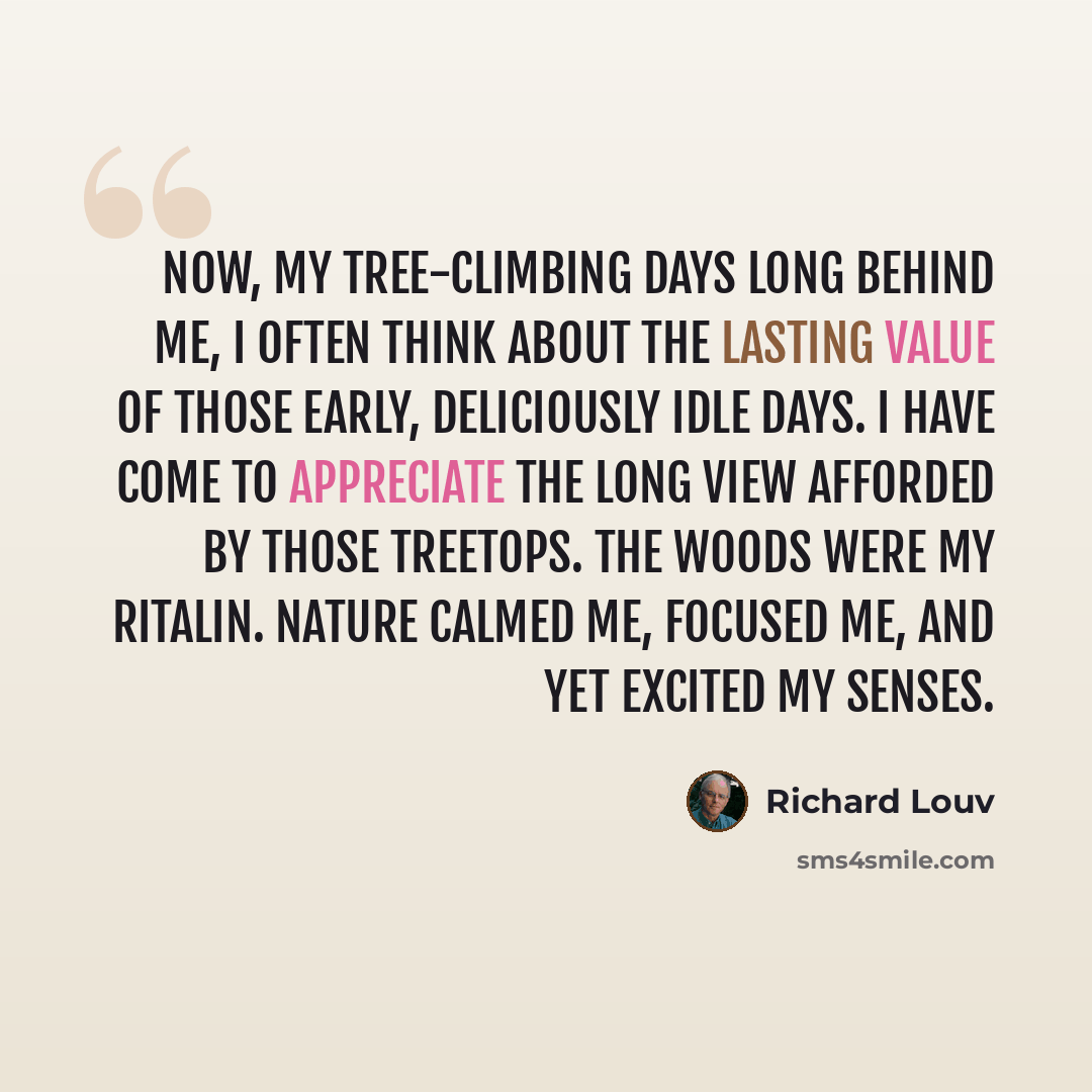 “Now, my tree-climbing days long behind me, I often think about the lasting value of those early, deliciously idle days. I have come to appreciate the long view afforded by those treetops. The woods were my Ritalin. Nature calmed me, focused me, and yet excited my senses.” quote by Richard Louv