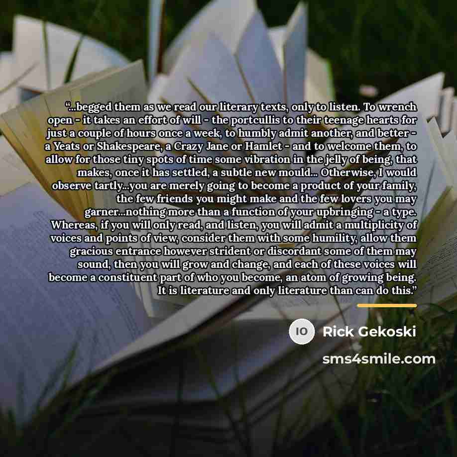 “...begged them as we read our literary texts, only to listen. To wrench open - it takes an effort of will - the portcullis to their teenage hearts for just a couple of hours once a week, to humbly admit another, and better - a Yeats or Shakespeare, a Crazy Jane or Hamlet - and to welcome them, to…” quote by Rick Gekoski